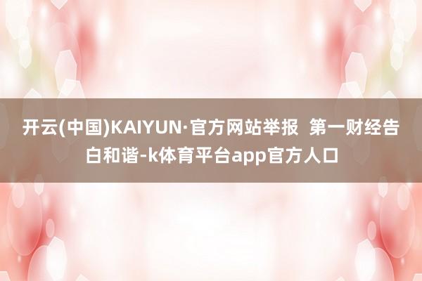 开云(中国)KAIYUN·官方网站举报  第一财经告白和谐-k体育平台app官方人口
