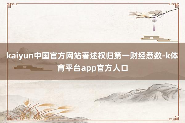 kaiyun中国官方网站著述权归第一财经悉数-k体育平台app官方人口