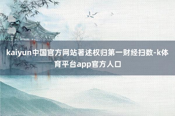 kaiyun中国官方网站著述权归第一财经扫数-k体育平台app官方人口