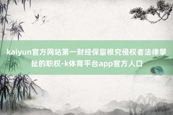 kaiyun官方网站第一财经保留根究侵权者法律攀扯的职权-k体育平台app官方人口