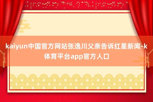 kaiyun中国官方网站张逸川父亲告诉红星新闻-k体育平台app官方人口