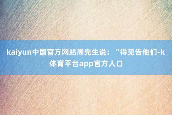kaiyun中国官方网站周先生说：“得见告他们-k体育平台app官方人口