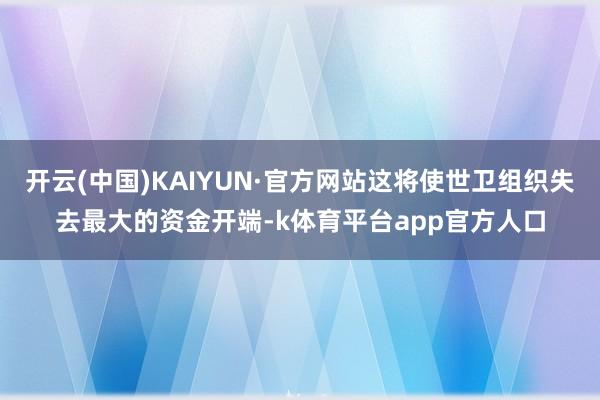 开云(中国)KAIYUN·官方网站这将使世卫组织失去最大的资金开端-k体育平台app官方人口
