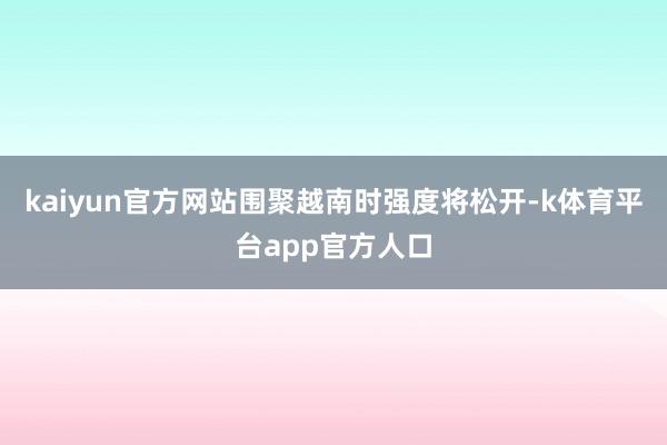 kaiyun官方网站围聚越南时强度将松开-k体育平台app官方人口