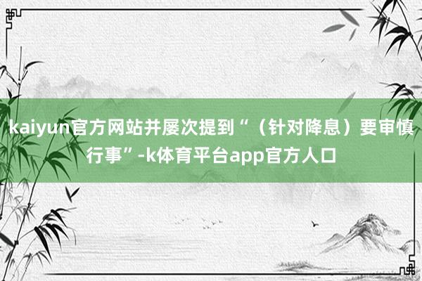kaiyun官方网站并屡次提到“（针对降息）要审慎行事”-k体育平台app官方人口