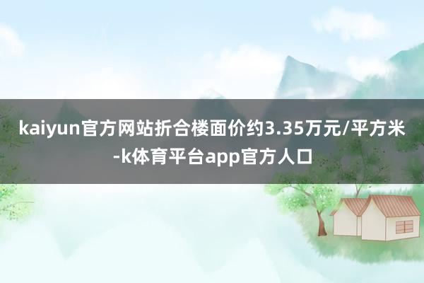 kaiyun官方网站折合楼面价约3.35万元/平方米-k体育平台app官方人口