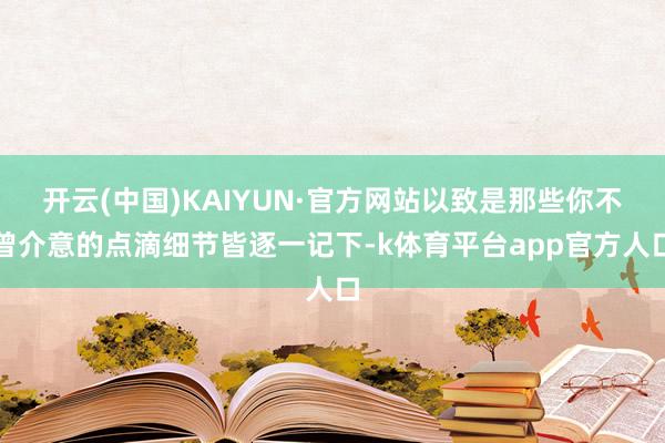 开云(中国)KAIYUN·官方网站以致是那些你不曾介意的点滴细节皆逐一记下-k体育平台app官方人口