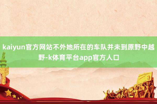 kaiyun官方网站不外她所在的车队并未到原野中越野-k体育平台app官方人口