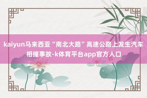 kaiyun马来西亚“南北大路”高速公路上发生汽车相撞事故-k体育平台app官方人口