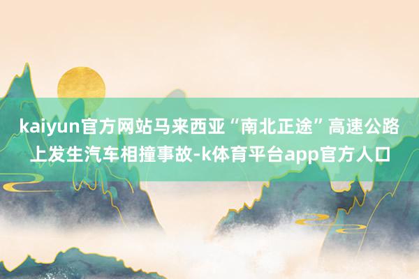 kaiyun官方网站马来西亚“南北正途”高速公路上发生汽车相撞事故-k体育平台app官方人口
