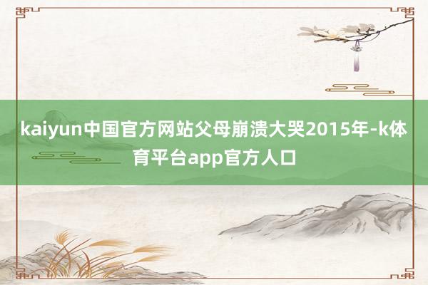 kaiyun中国官方网站父母崩溃大哭2015年-k体育平台app官方人口