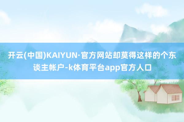 开云(中国)KAIYUN·官方网站却莫得这样的个东谈主帐户-k体育平台app官方人口