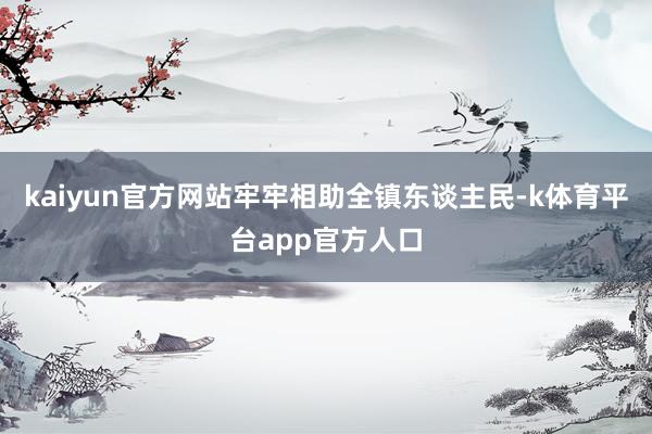kaiyun官方网站牢牢相助全镇东谈主民-k体育平台app官方人口