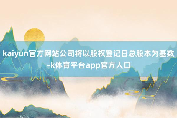 kaiyun官方网站公司将以股权登记日总股本为基数-k体育平台app官方人口