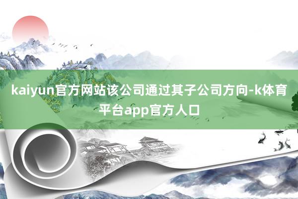 kaiyun官方网站该公司通过其子公司方向-k体育平台app官方人口