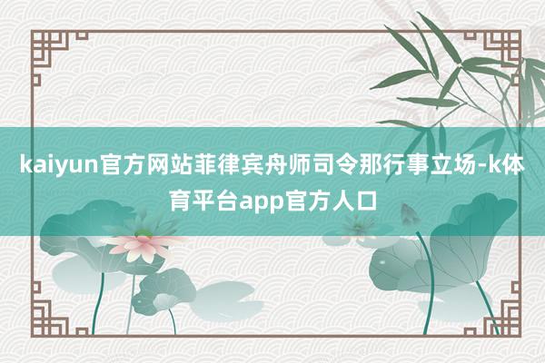 kaiyun官方网站菲律宾舟师司令那行事立场-k体育平台app官方人口