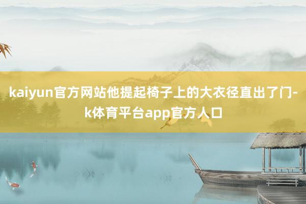 kaiyun官方网站他提起椅子上的大衣径直出了门-k体育平台app官方人口