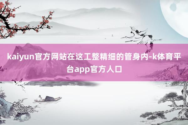 kaiyun官方网站在这工整精细的管身内-k体育平台app官方人口