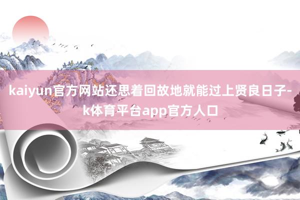 kaiyun官方网站还思着回故地就能过上贤良日子-k体育平台app官方人口