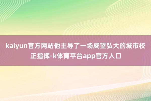 kaiyun官方网站他主导了一场威望弘大的城市校正指挥-k体育平台app官方人口