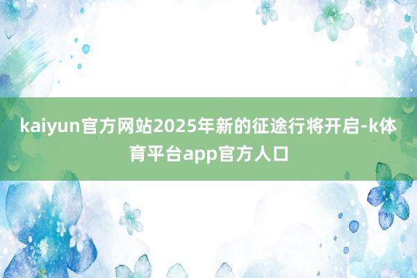 kaiyun官方网站2025年新的征途行将开启-k体育平台app官方人口