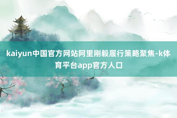 kaiyun中国官方网站阿里刚毅履行策略聚焦-k体育平台app官方人口