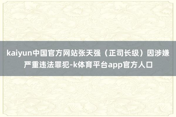 kaiyun中国官方网站张天强（正司长级）因涉嫌严重违法罪犯-k体育平台app官方人口