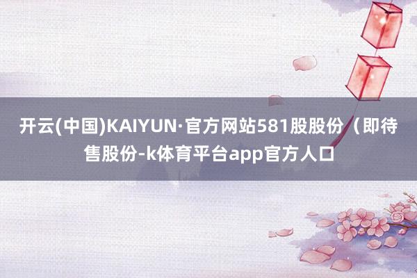 开云(中国)KAIYUN·官方网站581股股份（即待售股份-k体育平台app官方人口