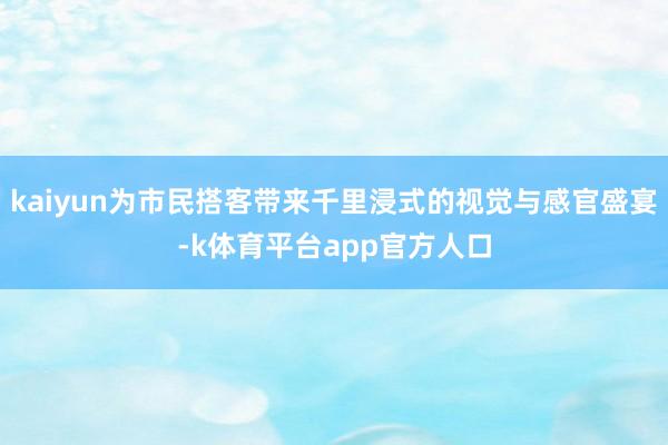 kaiyun为市民搭客带来千里浸式的视觉与感官盛宴-k体育平台app官方人口