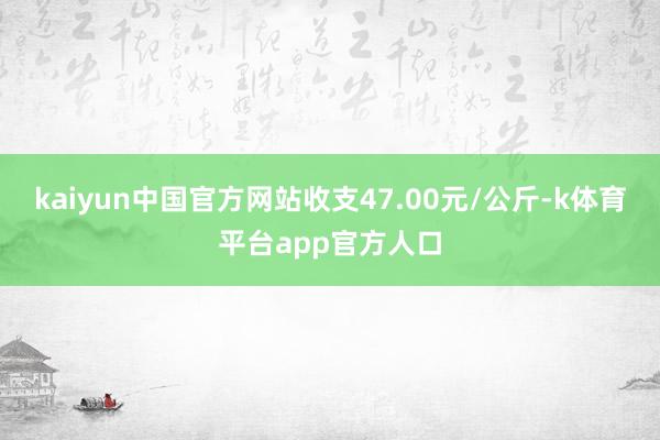 kaiyun中国官方网站收支47.00元/公斤-k体育平台app官方人口