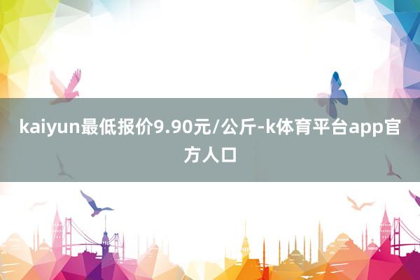 kaiyun最低报价9.90元/公斤-k体育平台app官方人口