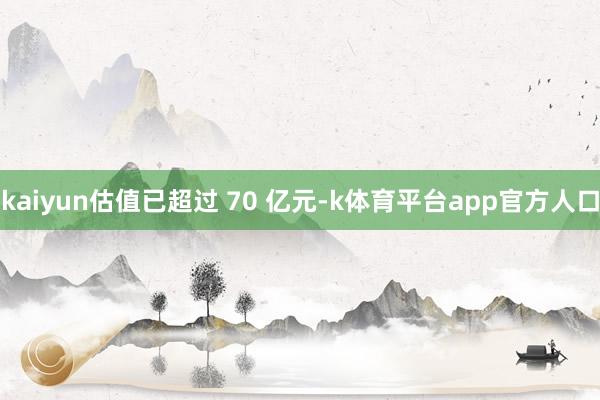 kaiyun估值已超过 70 亿元-k体育平台app官方人口