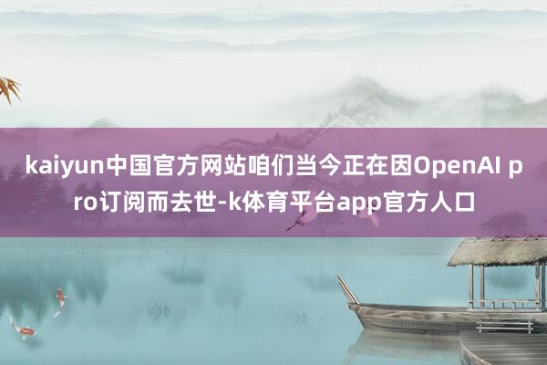kaiyun中国官方网站咱们当今正在因OpenAI pro订阅而去世-k体育平台app官方人口