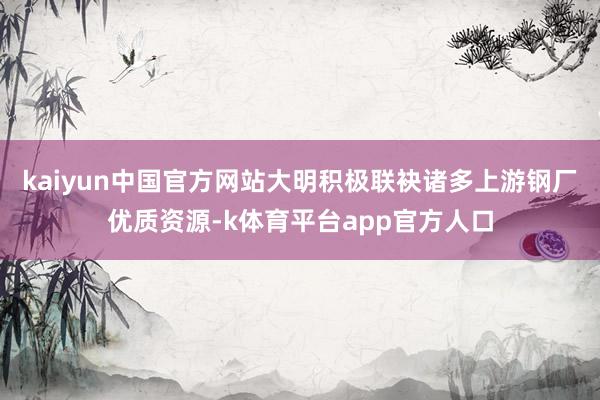 kaiyun中国官方网站大明积极联袂诸多上游钢厂优质资源-k体育平台app官方人口
