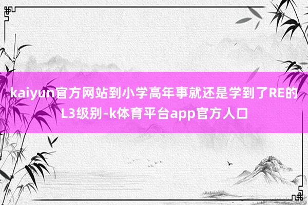 kaiyun官方网站到小学高年事就还是学到了RE的L3级别-k体育平台app官方人口
