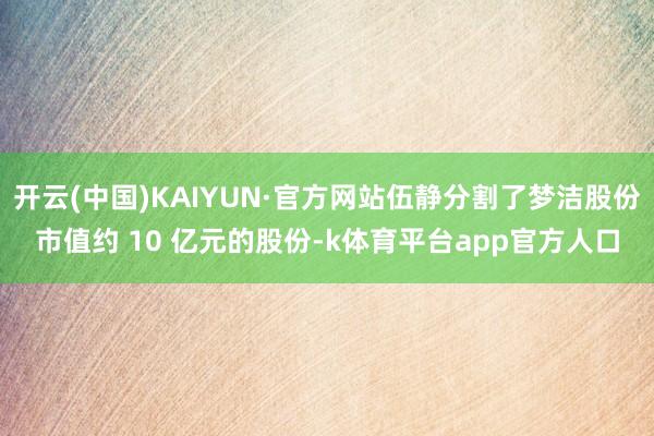 开云(中国)KAIYUN·官方网站伍静分割了梦洁股份市值约 10 亿元的股份-k体育平台app官方人口