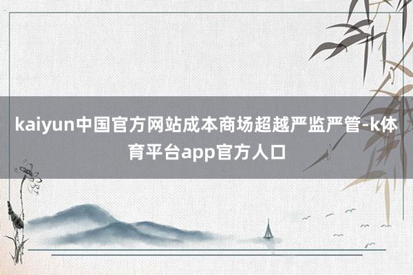 kaiyun中国官方网站成本商场超越严监严管-k体育平台app官方人口