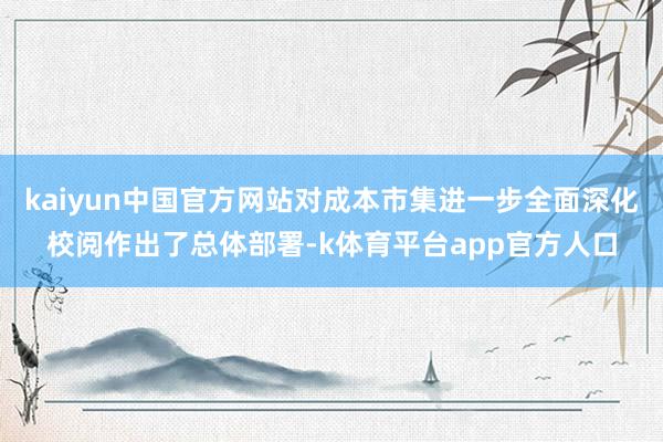kaiyun中国官方网站对成本市集进一步全面深化校阅作出了总体部署-k体育平台app官方人口