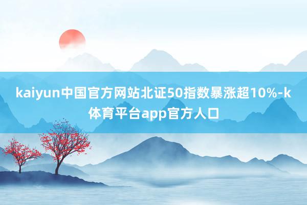 kaiyun中国官方网站北证50指数暴涨超10%-k体育平台app官方人口