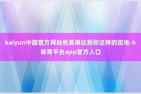 kaiyun中国官方网站他莫得达到你这样的田地-k体育平台app官方人口