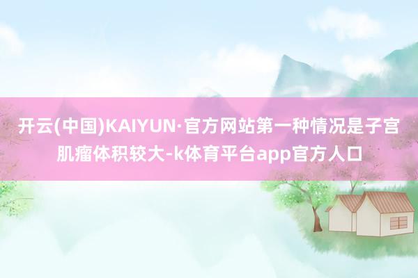 开云(中国)KAIYUN·官方网站第一种情况是子宫肌瘤体积较大-k体育平台app官方人口