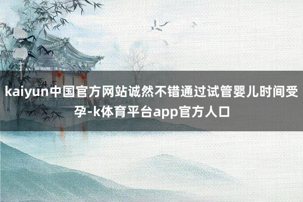 kaiyun中国官方网站诚然不错通过试管婴儿时间受孕-k体育平台app官方人口