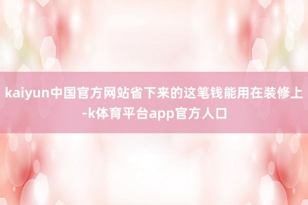 kaiyun中国官方网站省下来的这笔钱能用在装修上-k体育平台app官方人口