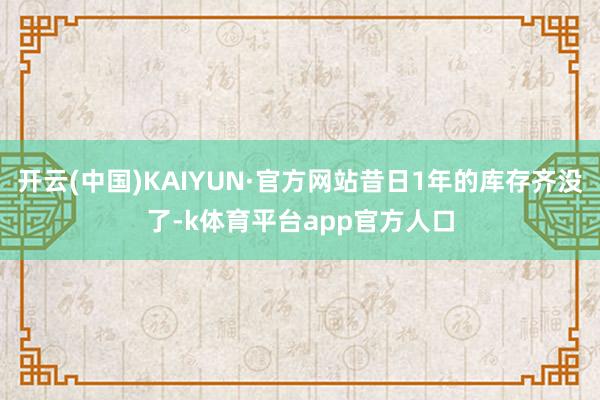 开云(中国)KAIYUN·官方网站昔日1年的库存齐没了-k体育平台app官方人口