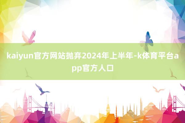 kaiyun官方网站抛弃2024年上半年-k体育平台app官方人口