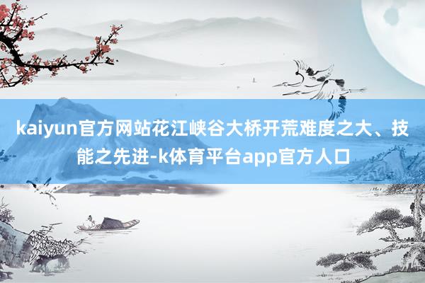 kaiyun官方网站花江峡谷大桥开荒难度之大、技能之先进-k体育平台app官方人口