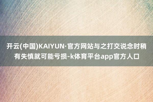 开云(中国)KAIYUN·官方网站与之打交说念时稍有失慎就可能亏损-k体育平台app官方人口