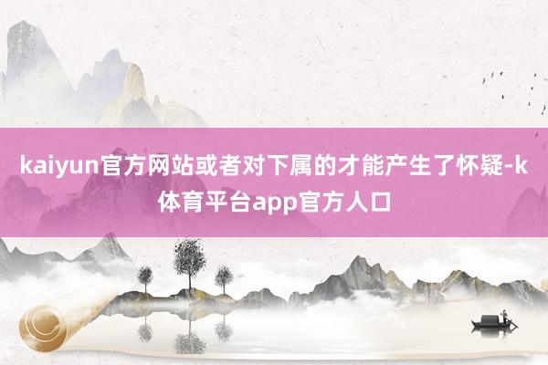 kaiyun官方网站或者对下属的才能产生了怀疑-k体育平台app官方人口