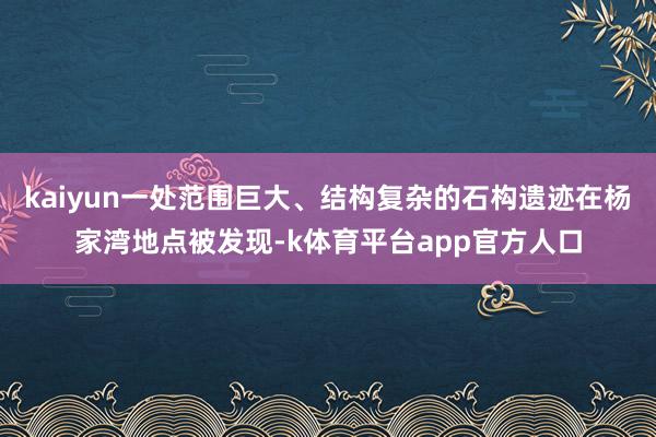 kaiyun一处范围巨大、结构复杂的石构遗迹在杨家湾地点被发现-k体育平台app官方人口