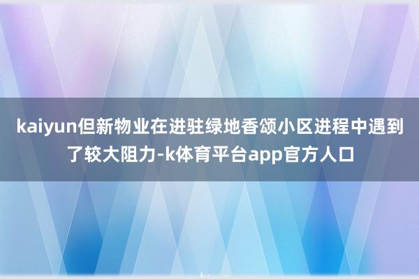 kaiyun但新物业在进驻绿地香颂小区进程中遇到了较大阻力-k体育平台app官方人口